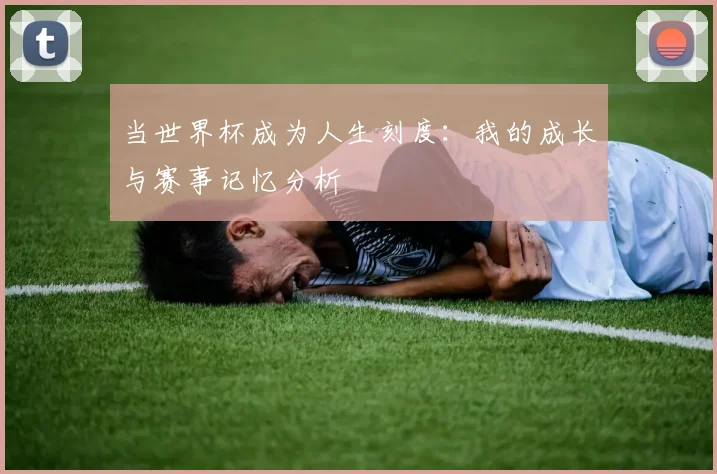 当世界杯成为人生刻度：我的成长与赛事记忆分析