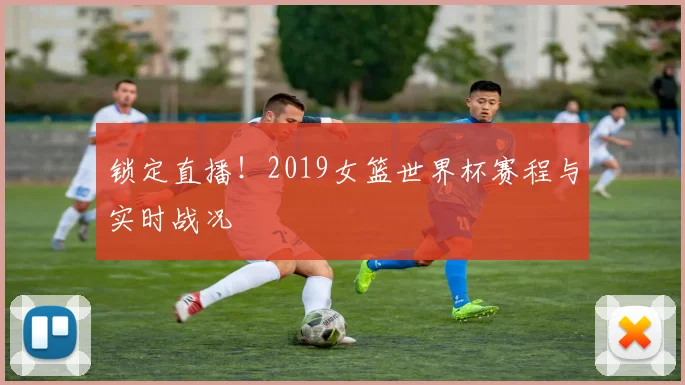 锁定直播！2019女篮世界杯赛程与实时战况