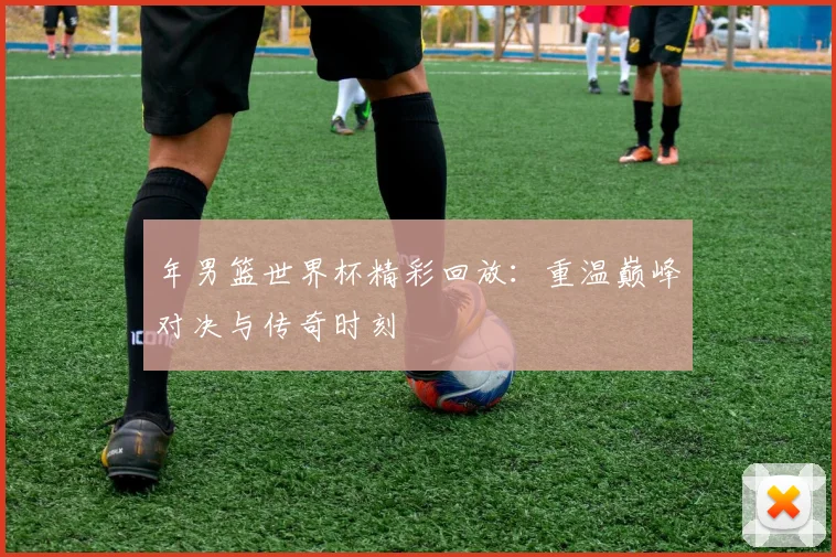 年男篮世界杯精彩回放：重温巅峰对决与传奇时刻