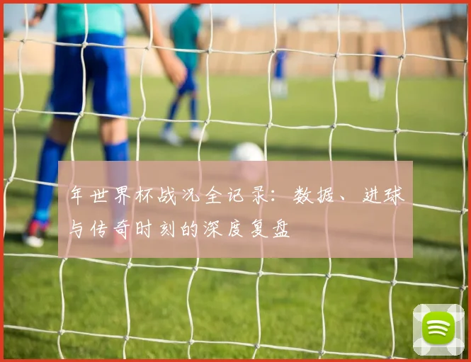 年世界杯战况全记录：数据、进球与传奇时刻的深度复盘