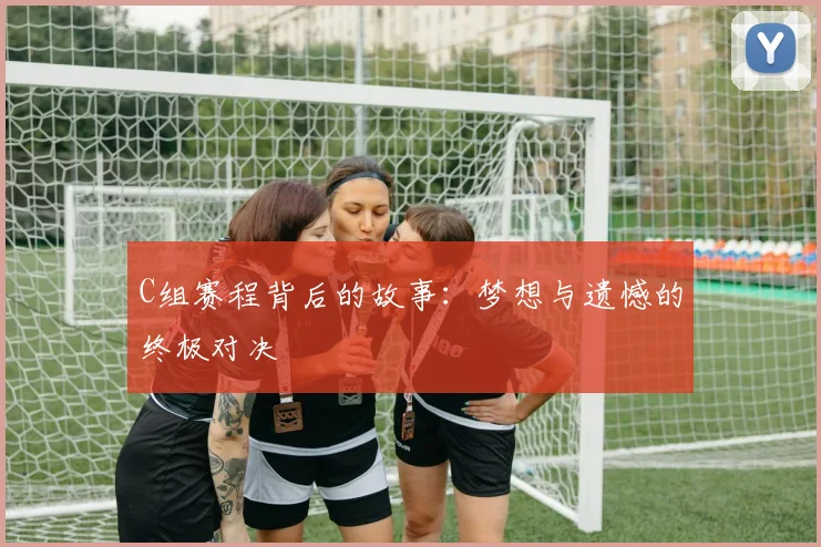 C组赛程背后的故事：梦想与遗憾的终极对决