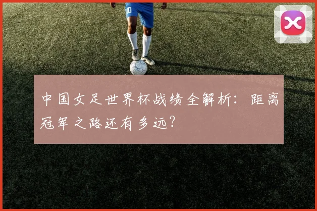 中国女足世界杯战绩全解析：距离冠军之路还有多远？