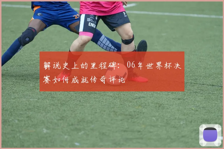 解说史上的里程碑：06年世界杯决赛如何成就传奇评论
