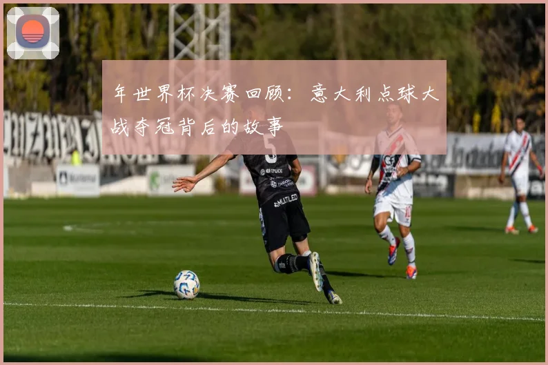 年世界杯决赛回顾：意大利点球大战夺冠背后的故事