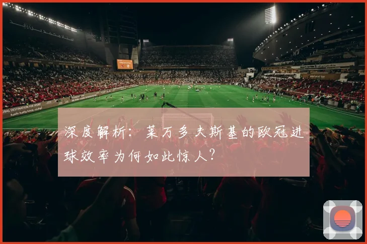 深度解析：莱万多夫斯基的欧冠进球效率为何如此惊人？