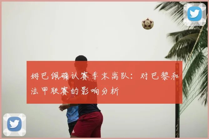 姆巴佩确认赛季末离队:对巴黎和法甲联赛的影响分析