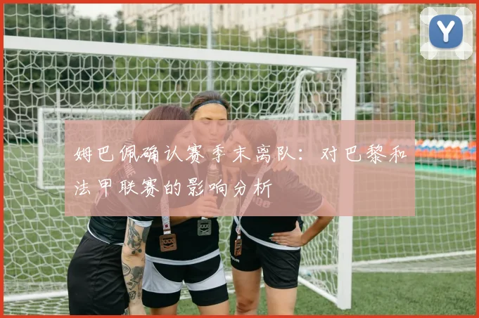 姆巴佩确认赛季末离队:对巴黎和法甲联赛的影响分析