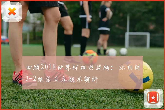 回顾2018世界杯经典逆转:比利时3-2绝杀日本战术解析