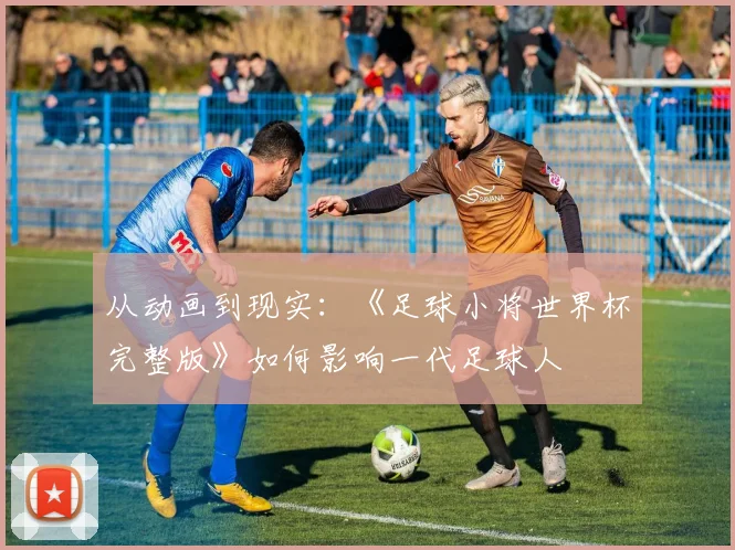 从动画到现实：《足球小将世界杯完整版》如何影响一代足球人