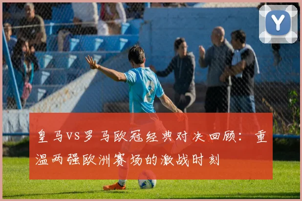 皇马vs罗马欧冠经典对决回顾：重温两强欧洲赛场的激战时刻