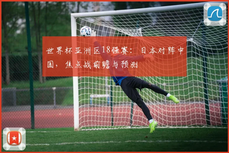 世界杯亚洲区18强赛：日本对阵中国，焦点战前瞻与预测