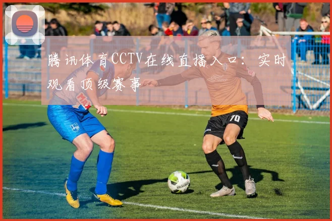 腾讯体育CCTV在线直播入口：实时观看顶级赛事