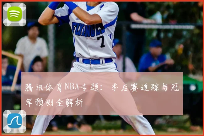 腾讯体育NBA专题：季后赛追踪与冠军预测全解析