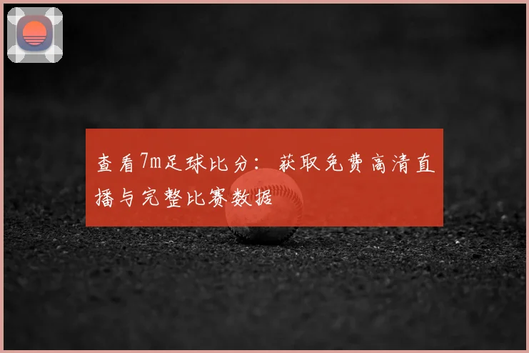 查看7m足球比分：获取免费高清直播与完整比赛数据
