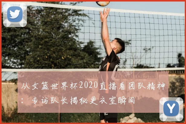 从女篮世界杯2020直播看团队精神：专访队长揭秘更衣室瞬间
