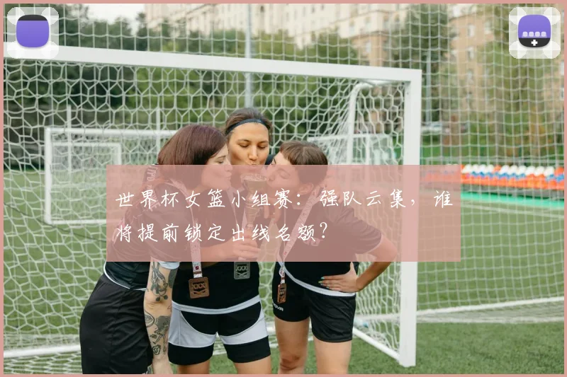 世界杯女篮小组赛：强队云集，谁将提前锁定出线名额？