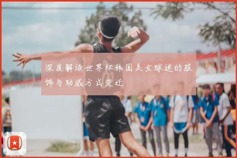 深度解读世界杯韩国美女球迷的服饰与助威方式变迁