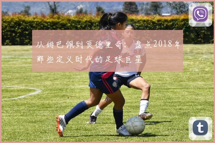 从姆巴佩到莫德里奇：盘点2018年那些定义时代的足球巨星
