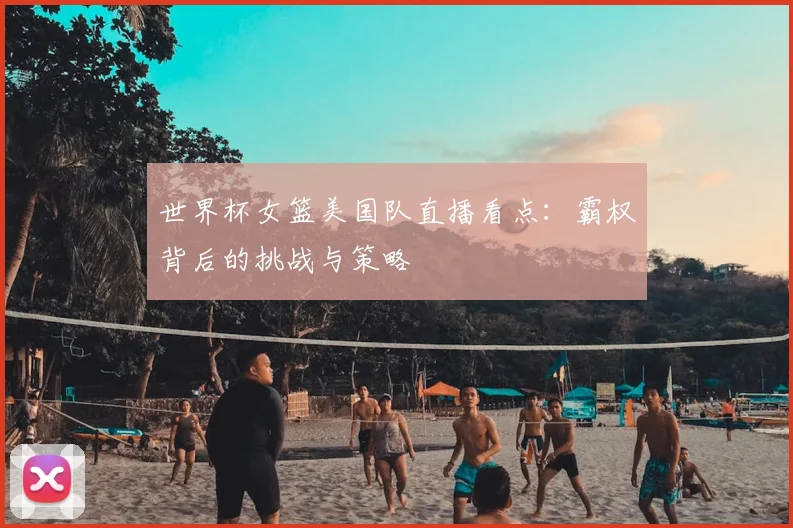 世界杯女篮美国队直播看点:霸权背后的挑战与策略