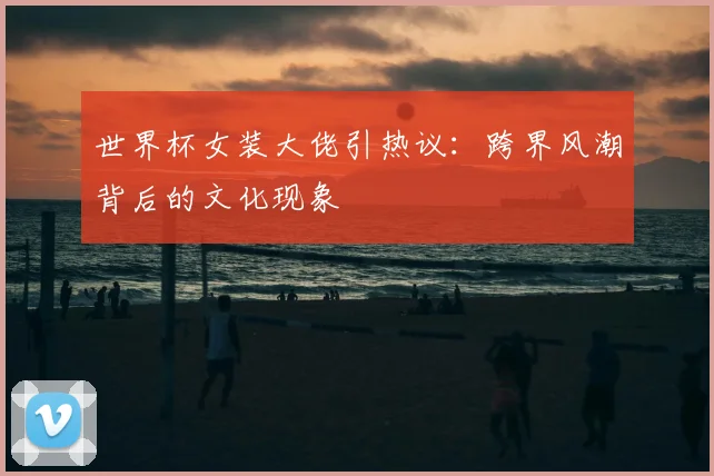 世界杯女装大佬引热议：跨界风潮背后的文化现象