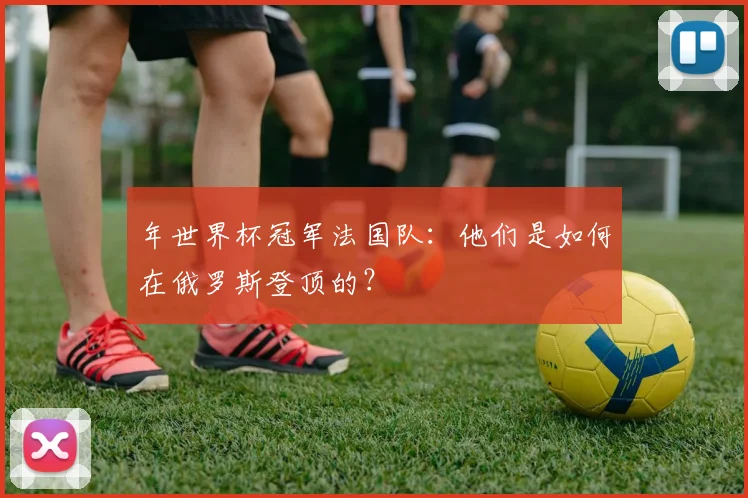 年世界杯冠军法国队：他们是如何在俄罗斯登顶的？