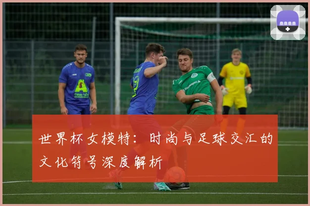 世界杯女模特：时尚与足球交汇的文化符号深度解析