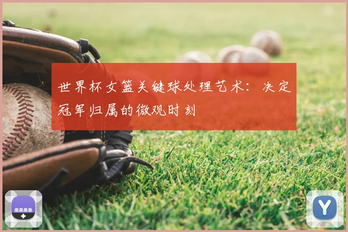 世界杯女篮关键球处理艺术：决定冠军归属的微观时刻