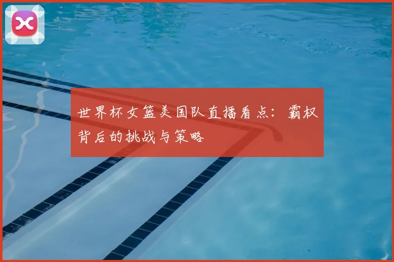 世界杯女篮美国队直播看点:霸权背后的挑战与策略