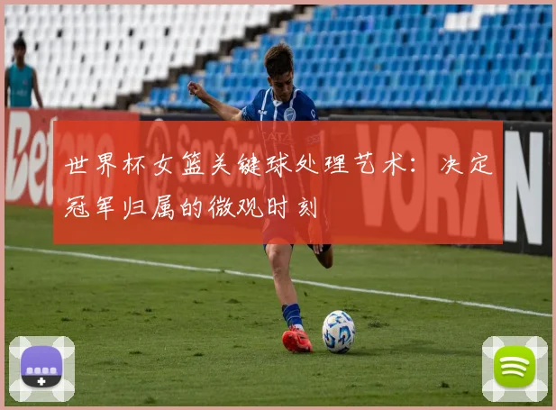 世界杯女篮关键球处理艺术：决定冠军归属的微观时刻
