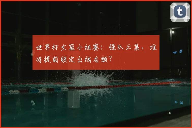 世界杯女篮小组赛：强队云集，谁将提前锁定出线名额？