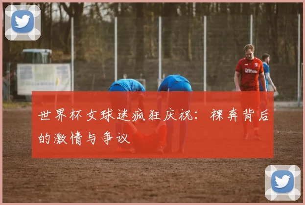 世界杯女球迷疯狂庆祝:裸奔背后的激情与争议