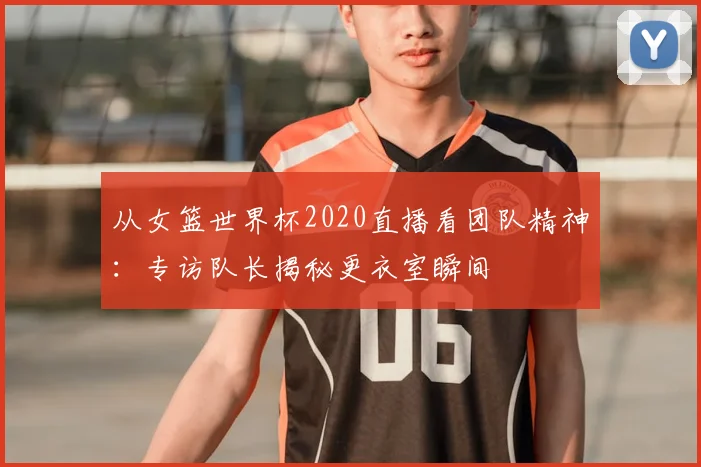从女篮世界杯2020直播看团队精神：专访队长揭秘更衣室瞬间