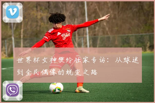 世界杯女神樊玲独家专访：从球迷到全民偶像的蜕变之路