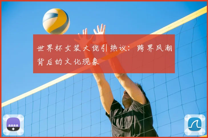 世界杯女装大佬引热议：跨界风潮背后的文化现象