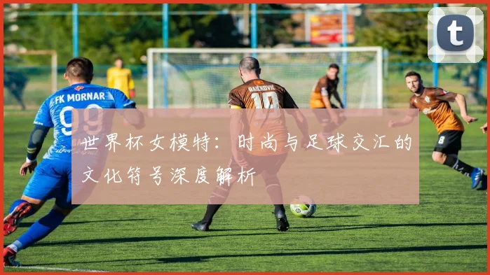 世界杯女模特：时尚与足球交汇的文化符号深度解析