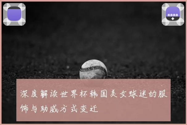 深度解读世界杯韩国美女球迷的服饰与助威方式变迁
